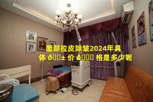 面部拉皮除皱2024年具体 🐱 价 💐 格是多少呢